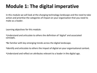 Module 1: The digital imperative
In this module we will look at the changing technology landscape and the need to take
action and prioritise the categories of impact on your organisation that you need to
make as a leader.
Learning objectives for this module:
•Understand and articulate to others the definition of ‘digital’ and associated
concepts.
•Be familiar with key emerging trends across the digital landscape.
•Identify and articulate to others the impact of digital on your organisational context.
•Understand and reflect on attributes relevant to a leader in the digital age.
 