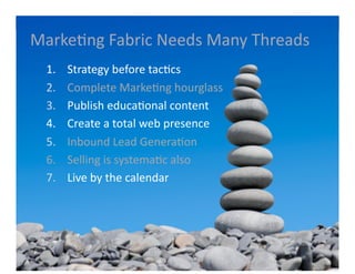 Marke6ng	
  Fabric	
  Needs	
  Many	
  Threads	
  
  1.    	
  Strategy	
  before	
  tac6cs	
  
  2.    	
  Complete	
  Marke6ng	
  hourglass	
  
  3.    	
  Publish	
  educa6onal	
  content	
  
  4.    	
  Create	
  a	
  total	
  web	
  presence	
  	
  
  5.    	
  Inbound	
  Lead	
  Genera6on	
  
  6.    	
  Selling	
  is	
  systema6c	
  also	
  
  7.    	
  Live	
  by	
  the	
  calendar	
  
 