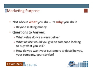 Marke6ng	
  Purpose	
  	
  

 •  Not	
  about	
  what	
  you	
  do	
  –	
  Its	
  why	
  you	
  do	
  it	
  
     »  Beyond	
  making	
  money	
  
 •  Ques6ons	
  to	
  Answer:	
  
     »  What	
  value	
  do	
  we	
  always	
  deliver	
  
     »  What	
  advice	
  would	
  you	
  give	
  to	
  someone	
  looking	
  
        to	
  buy	
  what	
  you	
  sell?	
  
     »  How	
  do	
  you	
  want	
  your	
  customers	
  to	
  describe	
  you,	
  
        your	
  company,	
  your	
  service?	
  
 