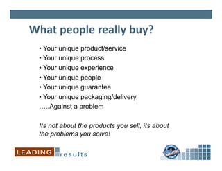 What	
  people	
  really	
  buy?	
  
  •  Your unique product/service
  •  Your unique process
  •  Your unique experience
  •  Your unique people
  •  Your unique guarantee
  •  Your unique packaging/delivery
  …..Against a problem

  Its not about the products you sell, its about
  the problems you solve!
 