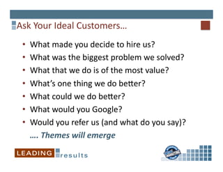 Ask	
  Your	
  Ideal	
  Customers…	
  
 •        What	
  made	
  you	
  decide	
  to	
  hire	
  us?	
  
 •        What	
  was	
  the	
  biggest	
  problem	
  we	
  solved?	
  
 •        What	
  that	
  we	
  do	
  is	
  of	
  the	
  most	
  value?	
  	
  
 •        What’s	
  one	
  thing	
  we	
  do	
  beper?	
  
 •        What	
  could	
  we	
  do	
  beper?	
  
 •        What	
  would	
  you	
  Google?	
  
 •        Would	
  you	
  refer	
  us	
  (and	
  what	
  do	
  you	
  say)?	
  
      	
  ….	
  Themes	
  will	
  emerge	
  
 