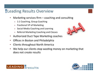Leading	
  Results	
  Overview	
  
 •  Marke6ng	
  services	
  ﬁrm	
  –	
  coaching	
  and	
  consul6ng	
  	
  
       »  1:1	
  Coaching,	
  Group	
  Coaching	
  
       »  Frac6onal	
  VP	
  of	
  Marke6ng	
  
       »  Social	
  Media	
  Coaching	
  and	
  Learning	
  
       »  Referral	
  Marke6ng	
  Coaching	
  and	
  Classes	
  
 •    Authorized	
  Duct	
  Tape	
  Marke6ng	
  coaches	
  
 •    Oﬃces	
  in	
  Boston	
  and	
  Philadelphia	
  
 •    Clients	
  throughout	
  North	
  America	
  
 •    We	
  help	
  our	
  clients	
  stop	
  was6ng	
  money	
  on	
  marke6ng	
  that	
  
      does	
  not	
  create	
  results	
  
 