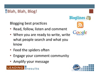 Blah,	
  Blah,	
  Blog!	
  

  Blogging	
  best	
  prac6ces	
  
  •  Read,	
  follow,	
  listen	
  and	
  comment	
  
  •  When	
  you	
  are	
  ready	
  to	
  write,	
  write	
  
     what	
  people	
  search	
  and	
  what	
  you	
  
     know	
  
  •  Feed	
  the	
  spiders	
  oFen	
  
  •  Engage	
  your	
  comment	
  community	
  
  •  Amplify	
  your	
  message	
  
 