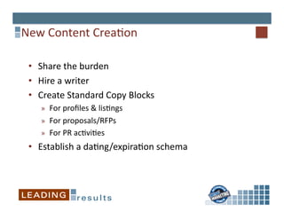 New	
  Content	
  Crea6on	
  

 •  Share	
  the	
  burden	
  
 •  Hire	
  a	
  writer	
  
 •  Create	
  Standard	
  Copy	
  Blocks	
  
     »  For	
  proﬁles	
  &	
  lis6ngs	
  
     »  For	
  proposals/RFPs	
  
     »  For	
  PR	
  ac6vi6es	
  
 •  Establish	
  a	
  da6ng/expira6on	
  schema	
  
 