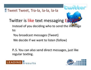 Tweet	
  Tweet,	
  Tra-­‐la,	
  la-­‐la,	
  la-­‐la	
  

 Twiper	
  is	
  like	
  text	
  messaging	
  EXCEPT	
  
 	
  	
  	
  	
  Instead	
  of	
  you	
  deciding	
  who	
  to	
  send	
  the	
  message	
  
                 to:	
  
             	
  	
  You	
  broadcast	
  messages	
  (Tweet)	
  
             	
  	
  We	
  decide	
  if	
  we	
  want	
  to	
  listen	
  (follow)	
  	
  

    	
  P..S.	
  You	
  can	
  also	
  send	
  direct	
  messages,	
  just	
  like	
  
        regular	
  tex6ng.	
  
 