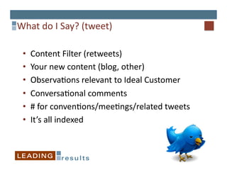 What	
  do	
  I	
  Say?	
  (tweet)	
  

  •    Content	
  Filter	
  (retweets)	
  
  •    Your	
  new	
  content	
  (blog,	
  other)	
  
  •    Observa6ons	
  relevant	
  to	
  Ideal	
  Customer	
  
  •    Conversa6onal	
  comments	
  
  •    #	
  for	
  conven6ons/mee6ngs/related	
  tweets	
  
  •    It’s	
  all	
  indexed	
  
 