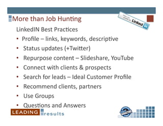 More	
  than	
  Job	
  Hun6ng	
  
 LinkedIN	
  Best	
  Prac6ces	
  	
  
 •  Proﬁle	
  –	
  links,	
  keywords,	
  descrip6ve	
  
 •  	
  Status	
  updates	
  (+Twiper)	
  
 •  	
  Repurpose	
  content	
  –	
  Slideshare,	
  YouTube	
  
 •  	
  Connect	
  with	
  clients	
  &	
  prospects	
  	
  
 •  	
  Search	
  for	
  leads	
  –	
  Ideal	
  Customer	
  Proﬁle	
  
 •  	
  Recommend	
  clients,	
  partners	
  
 •  	
  Use	
  Groups	
  
 •  	
  Ques6ons	
  and	
  Answers	
  
 