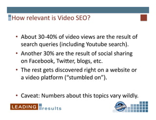 How	
  relevant	
  is	
  Video	
  SEO?	
  

  •  About	
  30-­‐40%	
  of	
  video	
  views	
  are	
  the	
  result	
  of	
  
     search	
  queries	
  (including	
  Youtube	
  search).	
  
  •  Another	
  30%	
  are	
  the	
  result	
  of	
  social	
  sharing	
  
     on	
  Facebook,	
  Twiper,	
  blogs,	
  etc.	
  
  •  The	
  rest	
  gets	
  discovered	
  right	
  on	
  a	
  website	
  or	
  
     a	
  video	
  playorm	
  (“stumbled	
  on”).	
  

  •  Caveat:	
  Numbers	
  about	
  this	
  topics	
  vary	
  wildly.	
  	
  
 