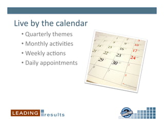 Live	
  by	
  the	
  calendar	
  
   • 	
  Quarterly	
  themes	
  	
  
   • 	
  Monthly	
  ac6vi6es	
  
   • 	
  Weekly	
  ac6ons	
  
   • 	
  Daily	
  appointments	
  
 