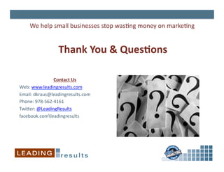 We	
  help	
  small	
  businesses	
  stop	
  was6ng	
  money	
  on	
  marke6ng	
  


                     Thank	
  You	
  &	
  QuesIons	
  

                      Contact	
  Us
                                  	
  
Web:	
  www.leadingresults.com	
  
Email:	
  dkraus@leadingresults.com	
  
Phone:	
  978-­‐562-­‐4161	
  
Twiper:	
  @LeadingResults	
  
facebook.comleadingresults	
  
 