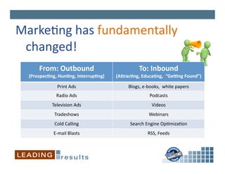 Marke6ng	
  has	
  fundamentally	
  
 	
  changed!	
  
       From:	
  Outbound	
                                     To:	
  Inbound	
  
  (ProspecIng,	
  HunIng,	
  InterrupIng)	
     (ALracIng,	
  EducaIng,	
  	
  “GeNng	
  Found”)	
  

                  Print	
  Ads	
                       Blogs,	
  e-­‐books,	
  	
  white	
  papers	
  
                  Radio	
  Ads	
                                       Podcasts	
  
               Television	
  Ads	
                                      Videos	
  
                Tradeshows	
                                          Webinars	
  
                Cold	
  Calling	
                       Search	
  Engine	
  Op6miza6on	
  
                E-­‐mail	
  Blasts	
                                 RSS,	
  Feeds	
  
 