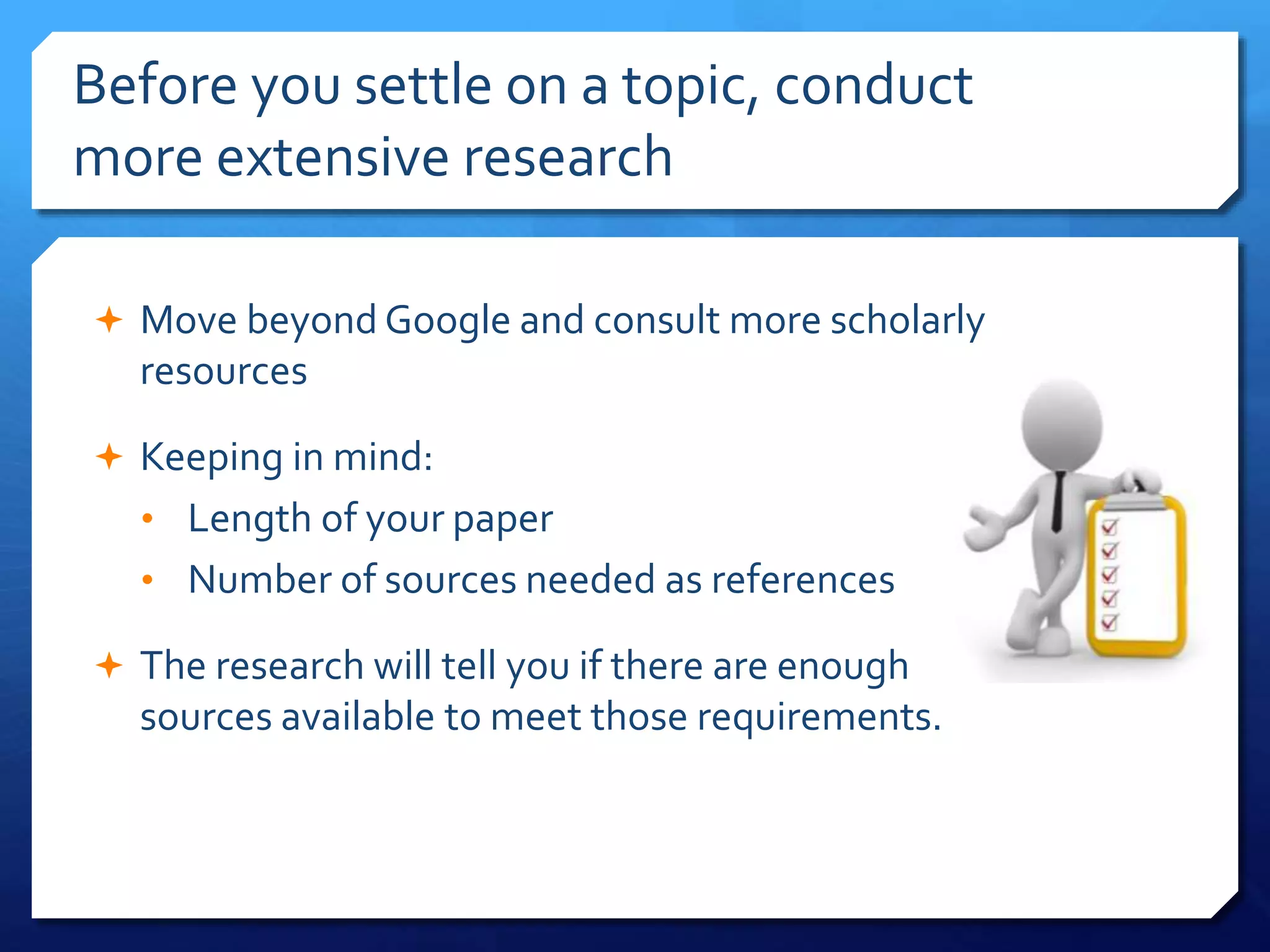Before you settle on a topic, conduct
more extensive research
 Move beyond Google and consult more scholarly
resources
 Keeping in mind:
• Length of your paper
• Number of sources needed as references
 The research will tell you if there are enough
sources available to meet those requirements.
 