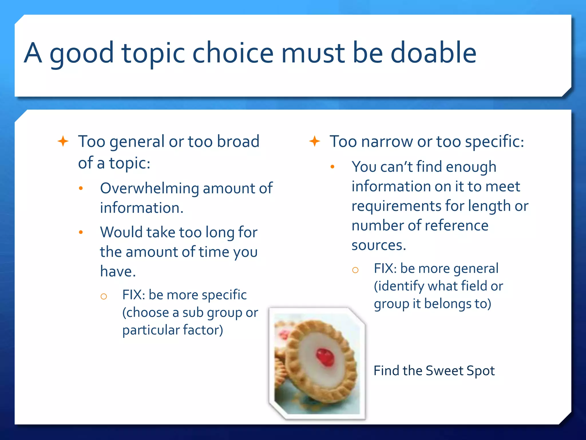 A good topic choice must be doable
 Too general or too broad
of a topic:
• Overwhelming amount of
information.
• Would take too long for
the amount of time you
have.
o FIX: be more specific
(choose a sub group or
particular factor)
 Too narrow or too specific:
• You can’t find enough
information on it to meet
requirements for length or
number of reference
sources.
o FIX: be more general
(identify what field or
group it belongs to)
Find the Sweet Spot
 