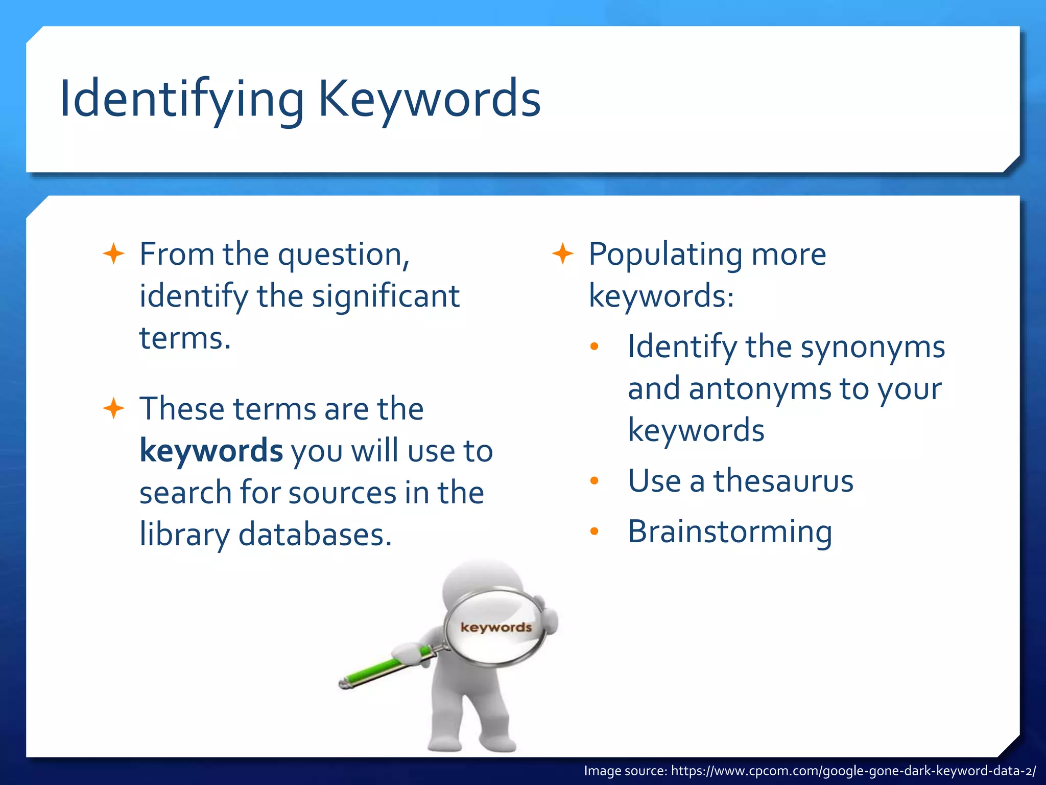 Identifying Keywords
 From the question,
identify the significant
terms.
 These terms are the
keywords you will use to
search for sources in the
library databases.
 Populating more
keywords:
• Identify the synonyms
and antonyms to your
keywords
• Use a thesaurus
• Brainstorming
Image source: https://www.cpcom.com/google-gone-dark-keyword-data-2/
 