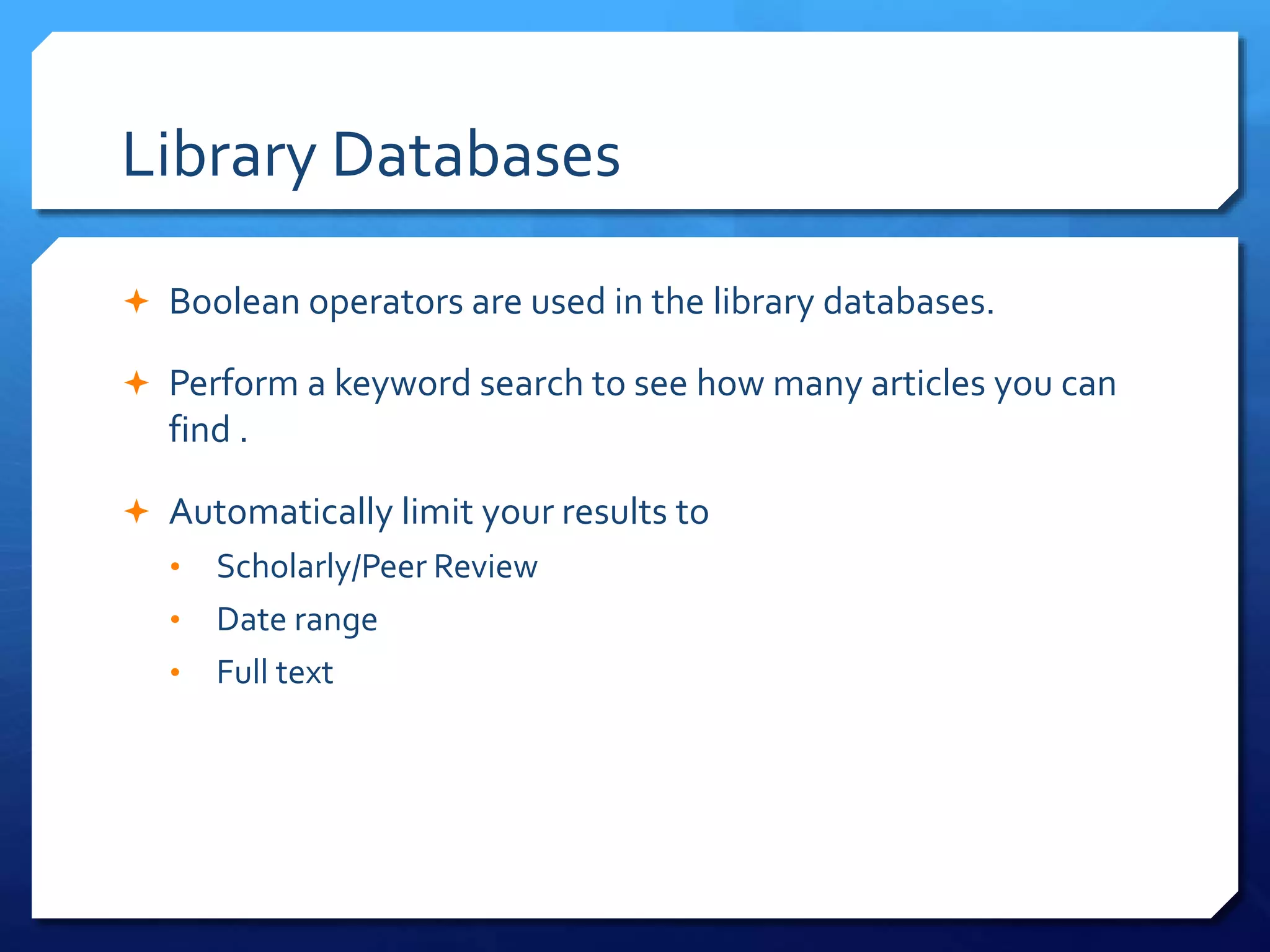 Library Databases
 Boolean operators are used in the library databases.
 Perform a keyword search to see how many articles you can
find .
 Automatically limit your results to
• Scholarly/Peer Review
• Date range
• Full text
 