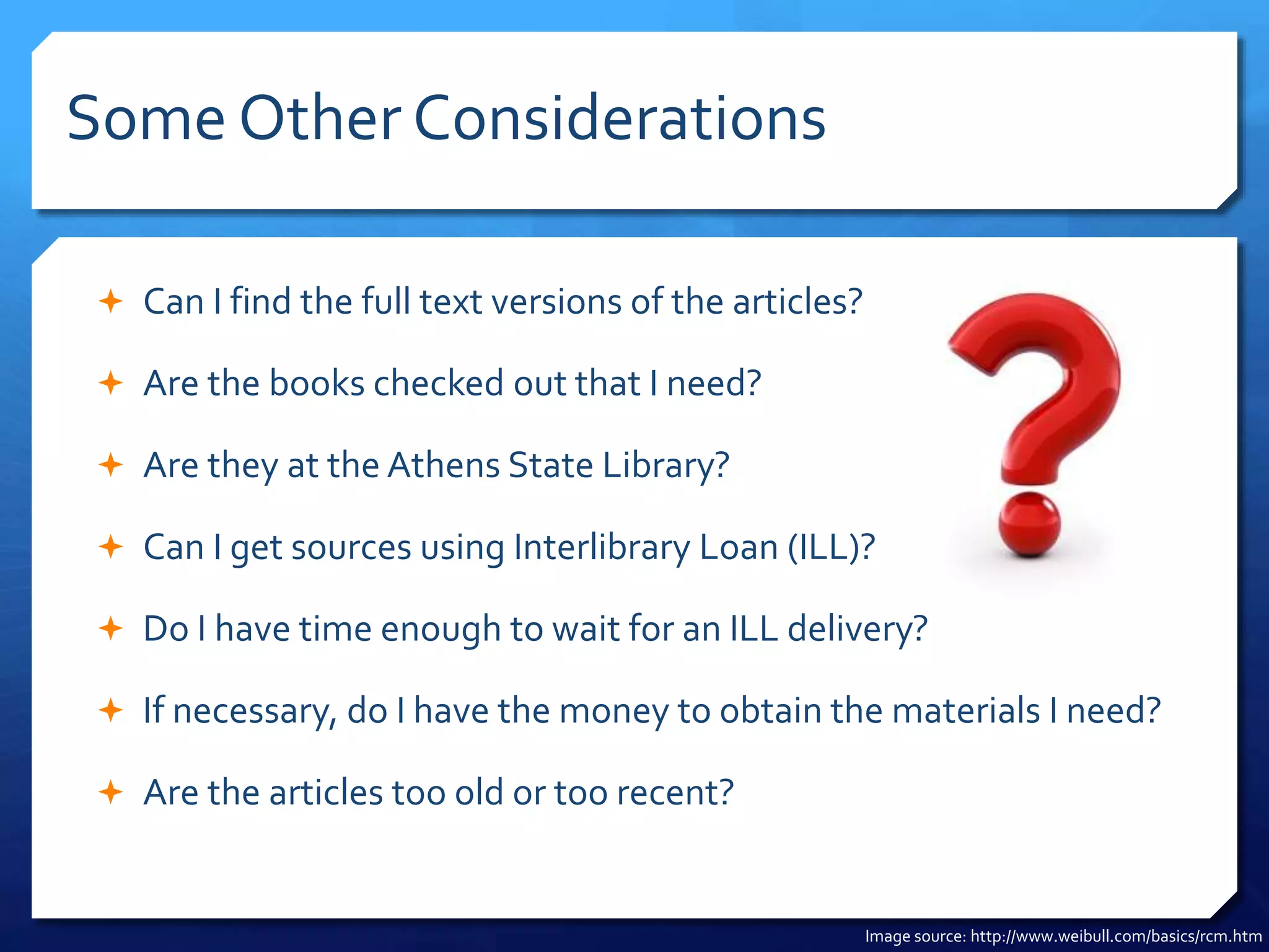 Some Other Considerations
 Can I find the full text versions of the articles?
 Are the books checked out that I need?
 Are they at the Athens State Library?
 Can I get sources using Interlibrary Loan (ILL)?
 Do I have time enough to wait for an ILL delivery?
 If necessary, do I have the money to obtain the materials I need?
 Are the articles too old or too recent?
Image source: http://www.weibull.com/basics/rcm.htm
 