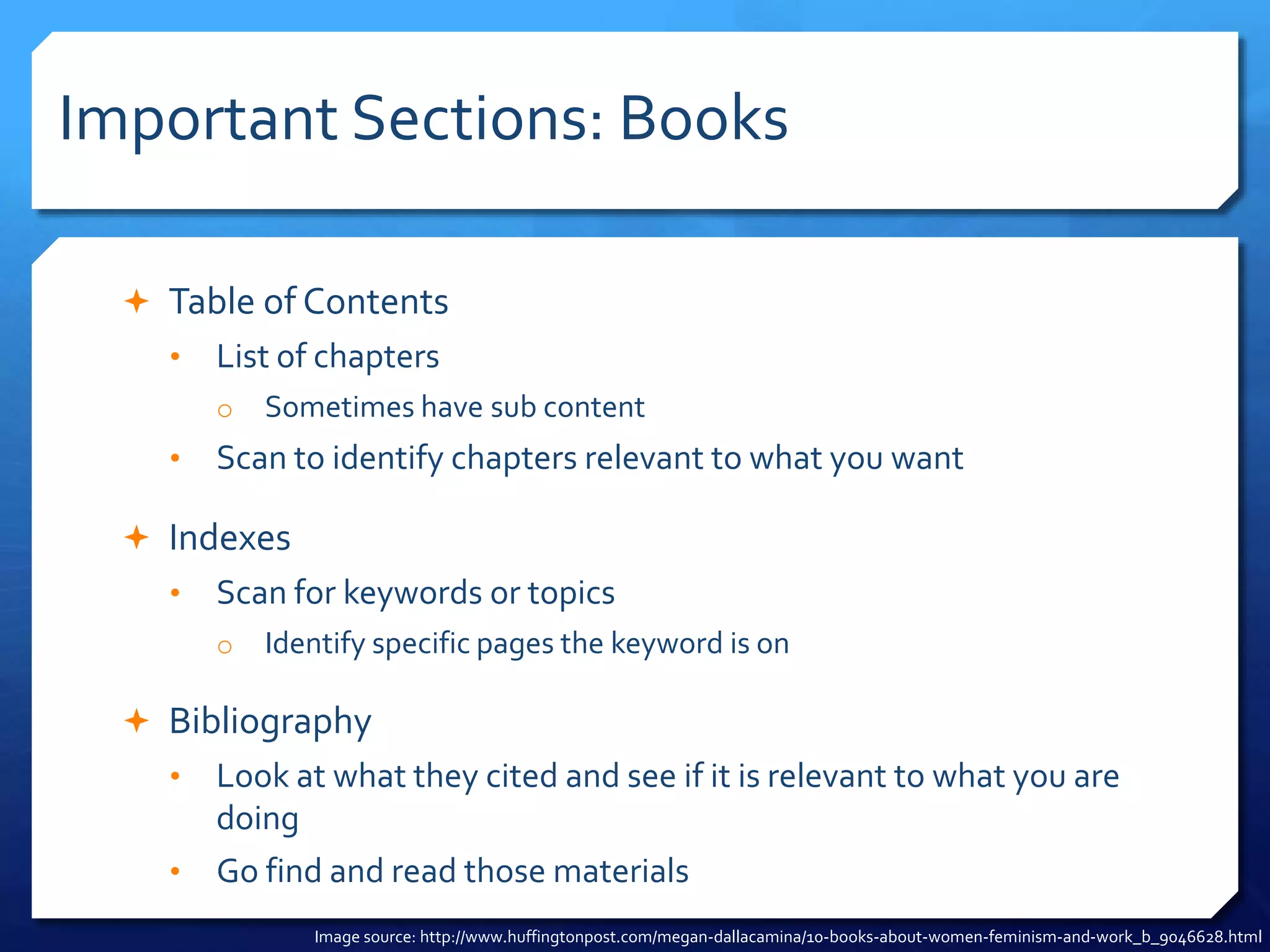 Important Sections: Books
 Table of Contents
• List of chapters
o Sometimes have sub content
• Scan to identify chapters relevant to what you want
 Indexes
• Scan for keywords or topics
o Identify specific pages the keyword is on
 Bibliography
• Look at what they cited and see if it is relevant to what you are
doing
• Go find and read those materials
Image source: http://www.huffingtonpost.com/megan-dallacamina/10-books-about-women-feminism-and-work_b_9046628.html
 