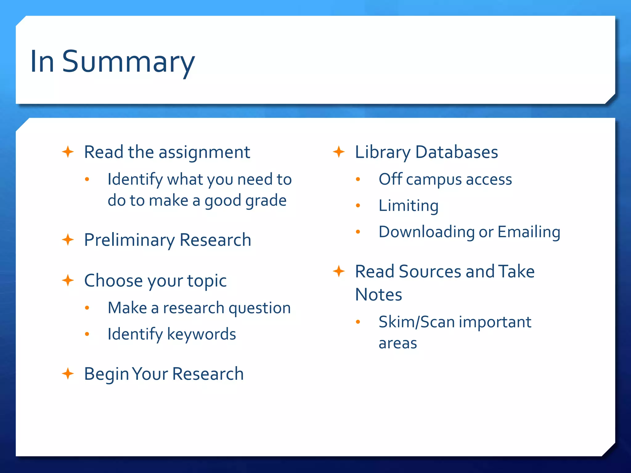 In Summary
 Read the assignment
• Identify what you need to
do to make a good grade
 Preliminary Research
 Choose your topic
• Make a research question
• Identify keywords
 BeginYour Research
 Library Databases
• Off campus access
• Limiting
• Downloading or Emailing
 Read Sources andTake
Notes
• Skim/Scan important
areas
 