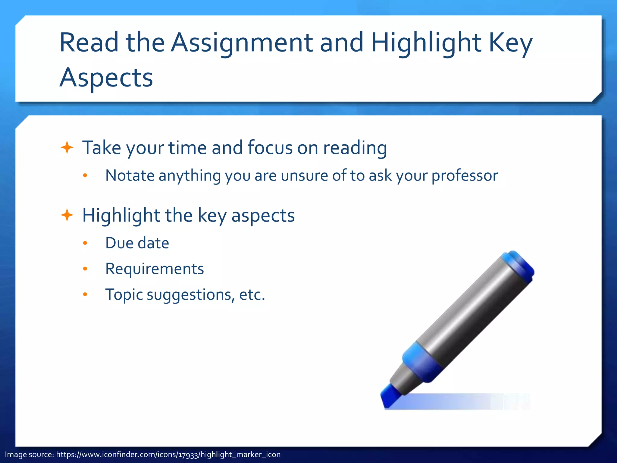 Read the Assignment and Highlight Key
Aspects
 Take your time and focus on reading
• Notate anything you are unsure of to ask your professor
 Highlight the key aspects
• Due date
• Requirements
• Topic suggestions, etc.
Image source: https://www.iconfinder.com/icons/17933/highlight_marker_icon
 