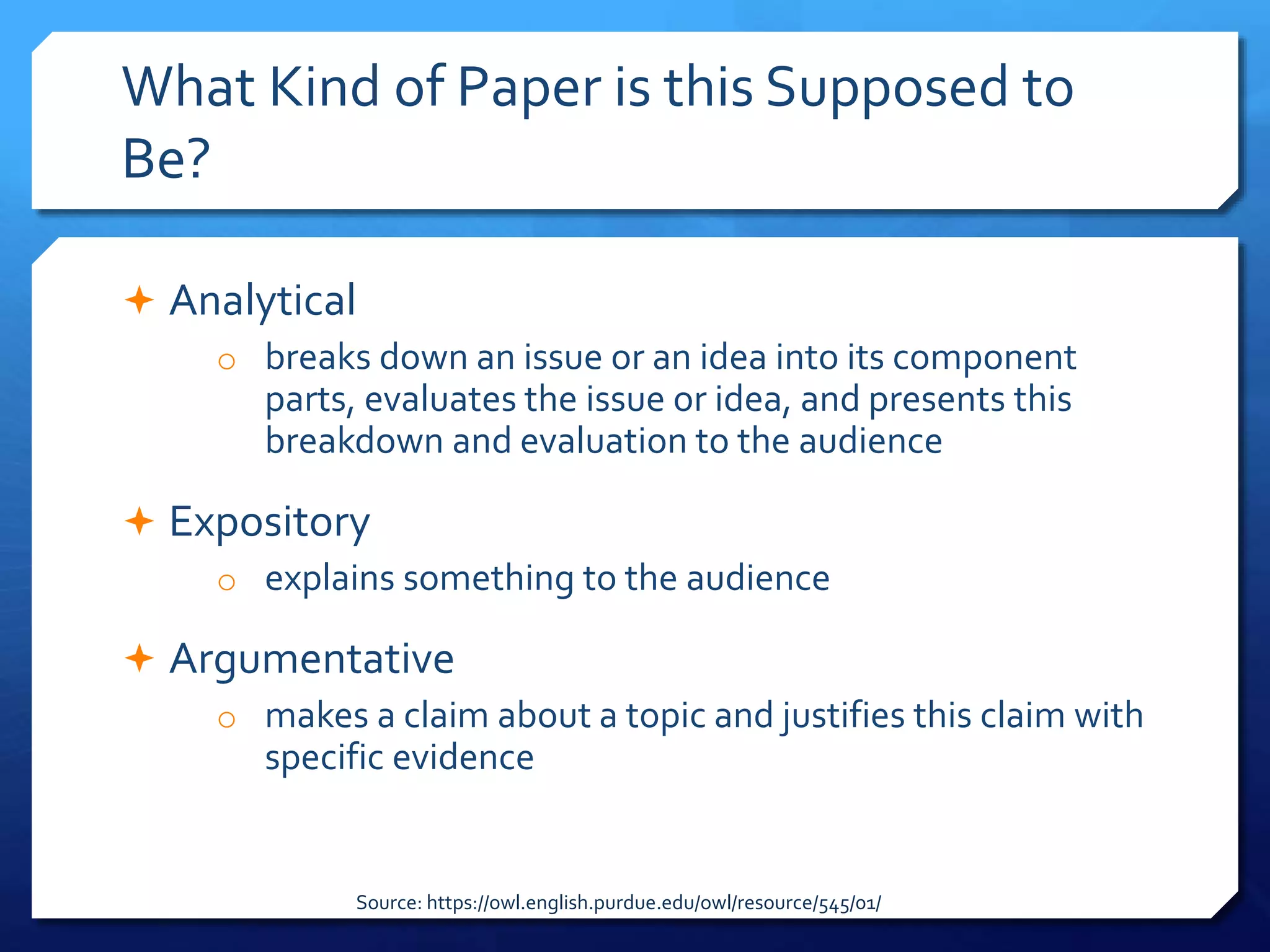 What Kind of Paper is this Supposed to
Be?
 Analytical
o breaks down an issue or an idea into its component
parts, evaluates the issue or idea, and presents this
breakdown and evaluation to the audience
 Expository
o explains something to the audience
 Argumentative
o makes a claim about a topic and justifies this claim with
specific evidence
Source: https://owl.english.purdue.edu/owl/resource/545/01/
 