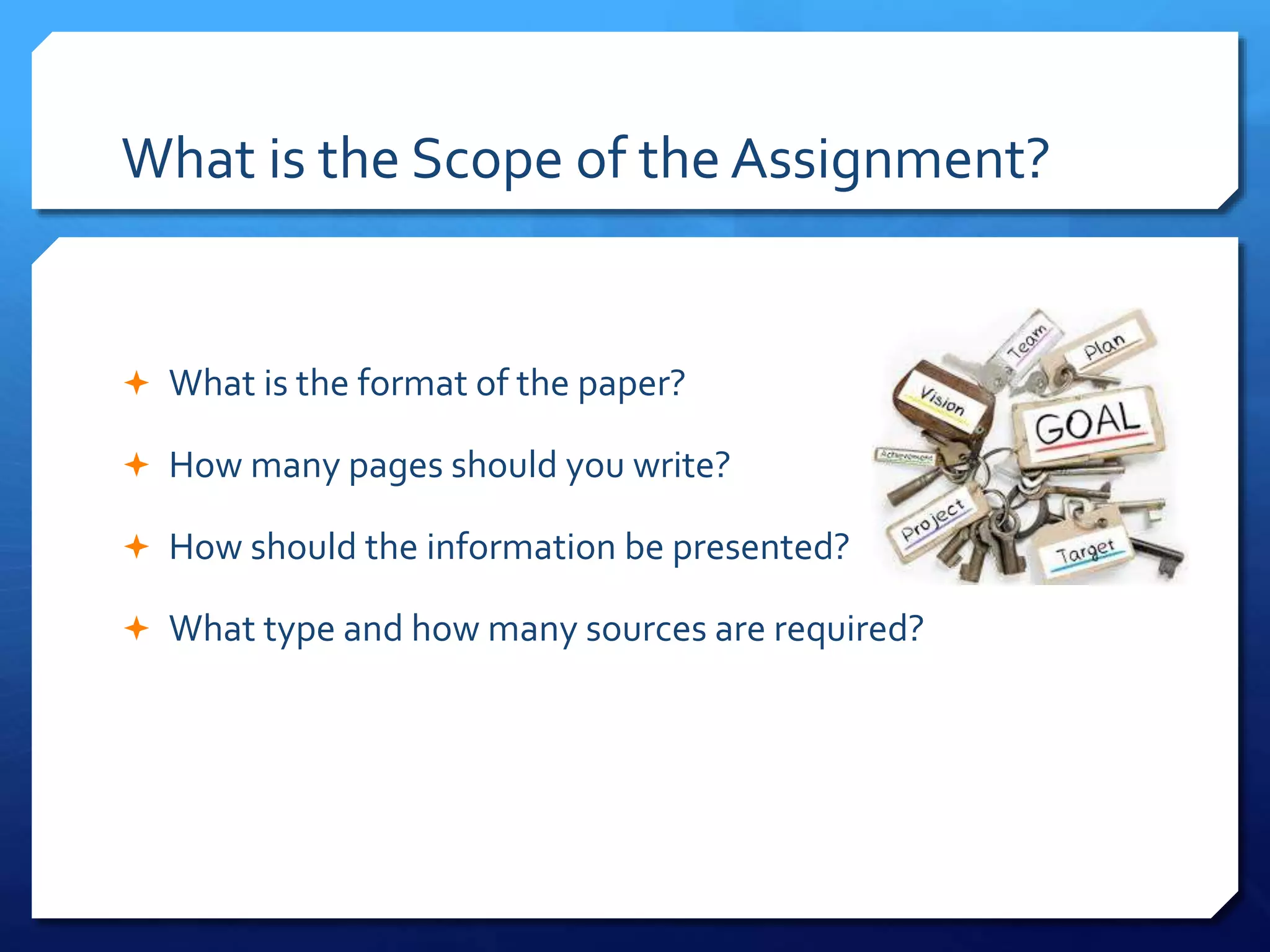 What is the Scope of the Assignment?
 What is the format of the paper?
 How many pages should you write?
 How should the information be presented?
 What type and how many sources are required?
 