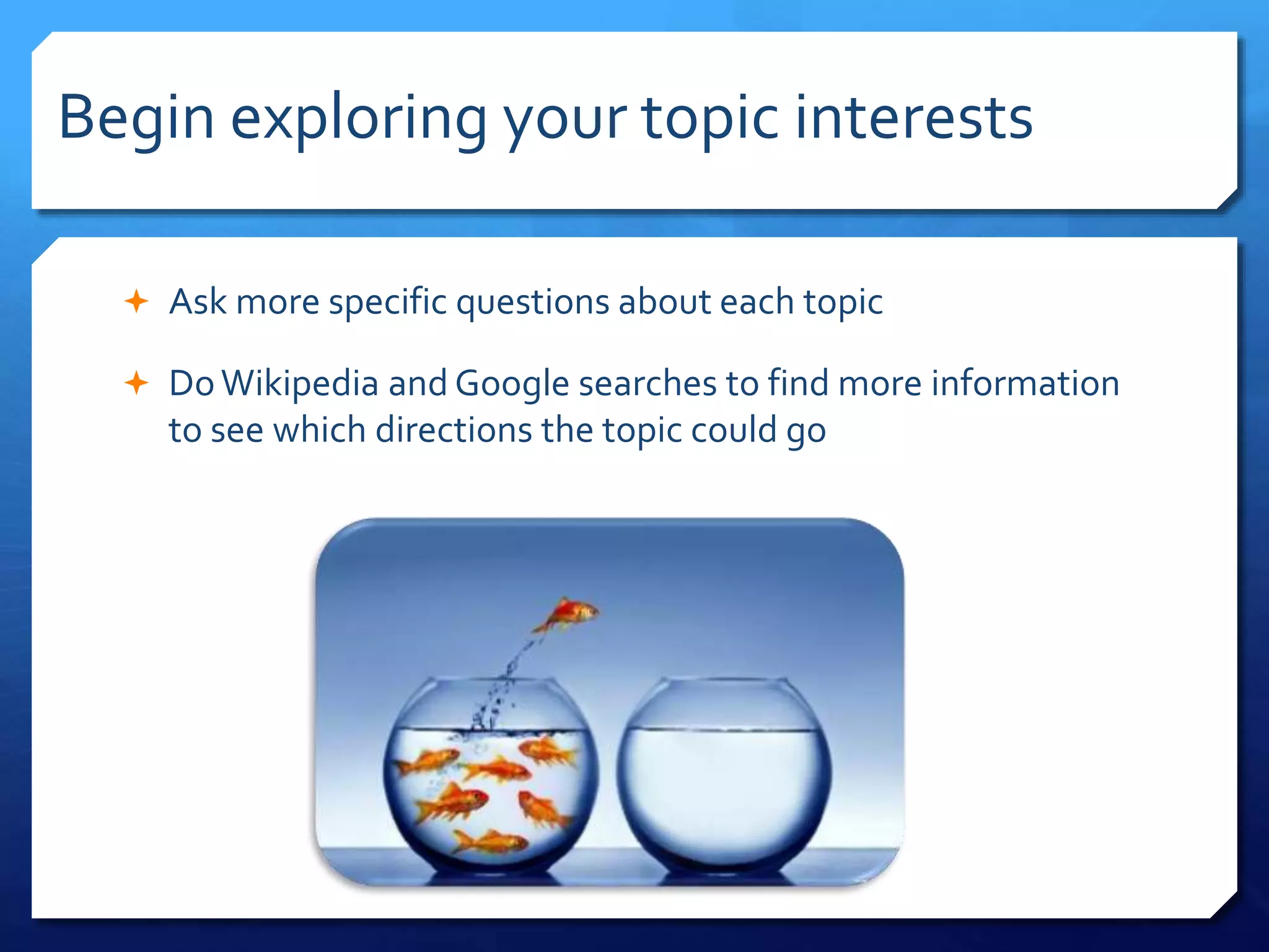 Begin exploring your topic interests
 Ask more specific questions about each topic
 DoWikipedia and Google searches to find more information
to see which directions the topic could go
 