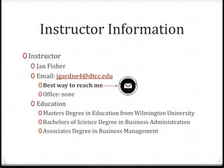 Instructor Information
0 Instructor
   0 Jan Fisher
   0 Email: jgardne4@dtcc.edu
     0 Best way to reach me
     0 Office: none
  0 Education
     0 Masters Degree in Education from Wilmington University
     0 Bachelors of Science Degree in Business Administration
     0 Associates Degree in Business Management
 