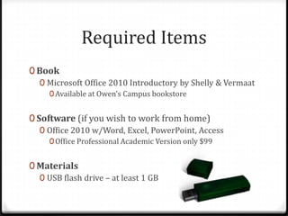 Required Items
0 Book
   0 Microsoft Office 2010 Introductory by Shelly & Vermaat
     0 Available at Owen’s Campus bookstore


0 Software (if you wish to work from home)
   0 Office 2010 w/Word, Excel, PowerPoint, Access
     0 Office Professional Academic Version only $99


0 Materials
  0 USB flash drive – at least 1 GB
 