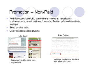 Promotion – Non-Paid
              Non Paid
 Add Facebook icon/URL everywhere – website, newsletters,
  business cards, email address, LinkedIn, Twitter, print collateral/ads,
  signage
 Send email/s to list
 Use Facebook social plugins

             Like Box                              Like Button




    Opportunity to Like page from             Message displays on person’s
    blog/website                              feed when click Like
 