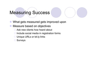 Measuring Success
 What gets measured g
       g             gets improved upon
                            p       p
 Measure based on objectives
    Ask new clients how heard about
    Include social media in registration forms
    Unique URLs or bit.ly links
    Surveys
 