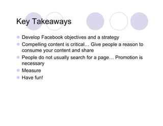 Key Takeaways
 Develop Facebook objectives and a strategy
        p               j                   gy
 Compelling content is critical… Give people a reason to
  consume your content and share
 People do not usually search for a page… Promotion is
  necessary
 Measure
 Have fun!
 