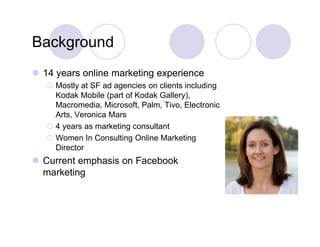Background
 14 years online marketing experience
     y                    g p
    Mostly at SF ad agencies on clients including
     Kodak Mobile (part of Kodak Gallery),
     Macromedia, Microsoft, Palm, Tivo, Electronic
                  ,         ,    ,     ,
     Arts, Veronica Mars
    4 years as marketing consultant
    Women In Consulting Online Marketing
     Director
 Current emphasis on Facebook
  marketing
     k ti
 