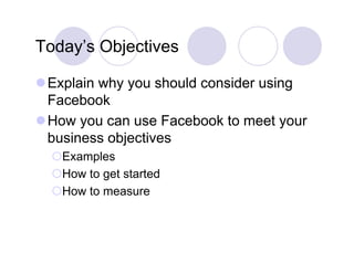 Today s
Today’s Objectives

Explain why you should consider using
 Facebook
How you can use Facebook to meet your
 business objectives
  Examples
  E      l
  How to get started
  How t measure
  H   to
 