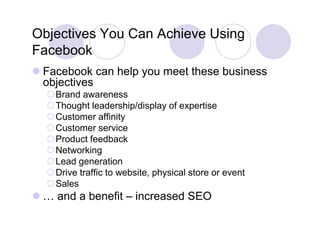 Objectives You Can Achieve Using
Facebook
F   b k
 Facebook can help y meet these business
                  p you
  objectives
  Brand awareness
  Thought leadership/display of expertise
  Customer affinity
  Customer service
  Product feedback
  Networking
  Lead generation
  Drive traffic t
  D i t ffi to website, physical store or event
                     b it  h i l t             t
  Sales
 … and a benefit – increased SEO
 