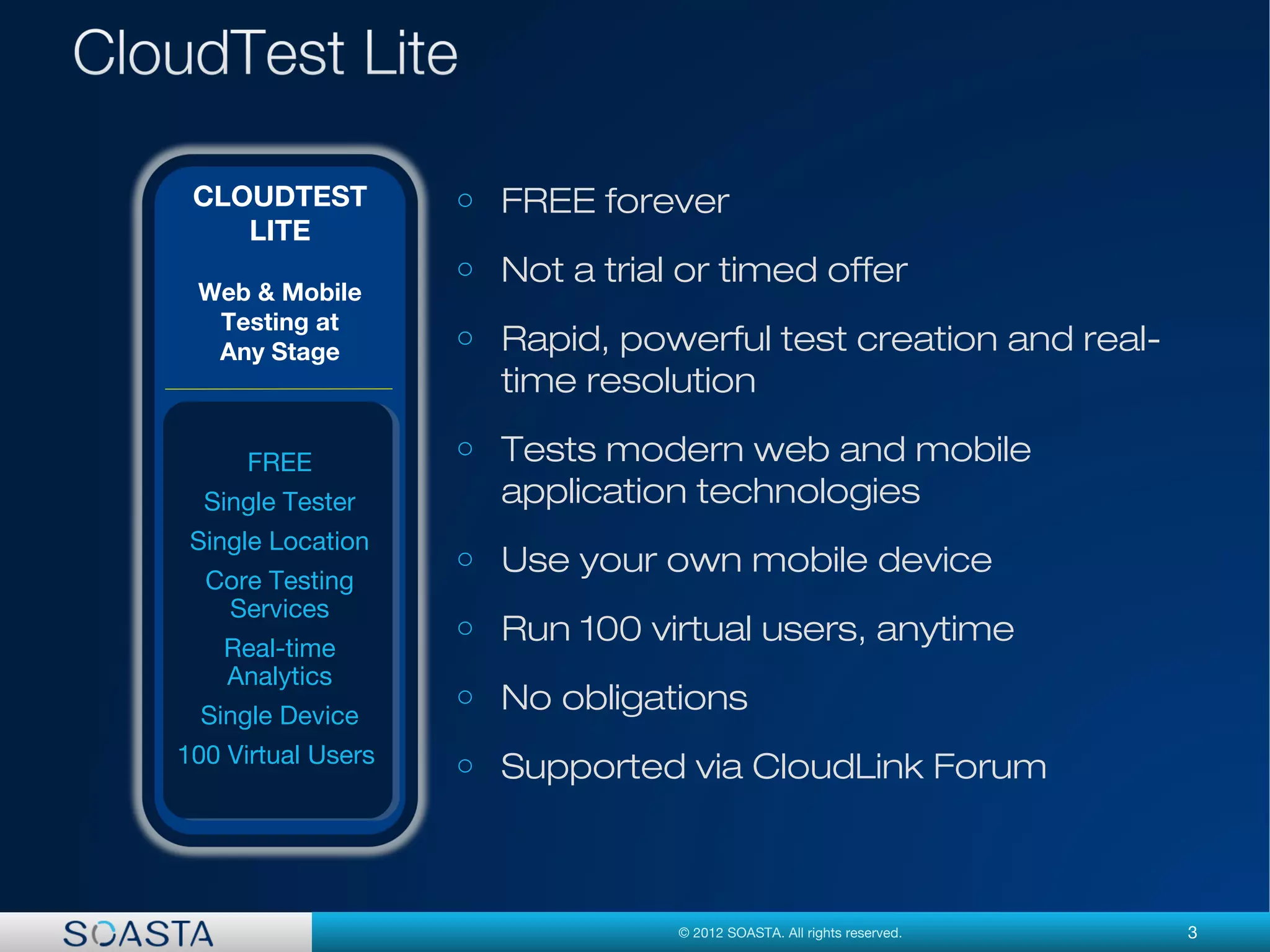 3© 2012 SOASTA. All rights reserved.
o FREE forever
o Not a trial or timed offer
o Rapid, powerful test creation and real-
time resolution
o Tests modern web and mobile
application technologies
o Use your own mobile device
o Run 100 virtual users, anytime
o No obligations
o Supported via CloudLink Forum
CLOUDTEST
LITE
Web & Mobile
Testing at
Any Stage
FREE
Single Tester
Single Location
Core Testing
Services
Real-time
Analytics
Single Device
100 Virtual Users
 