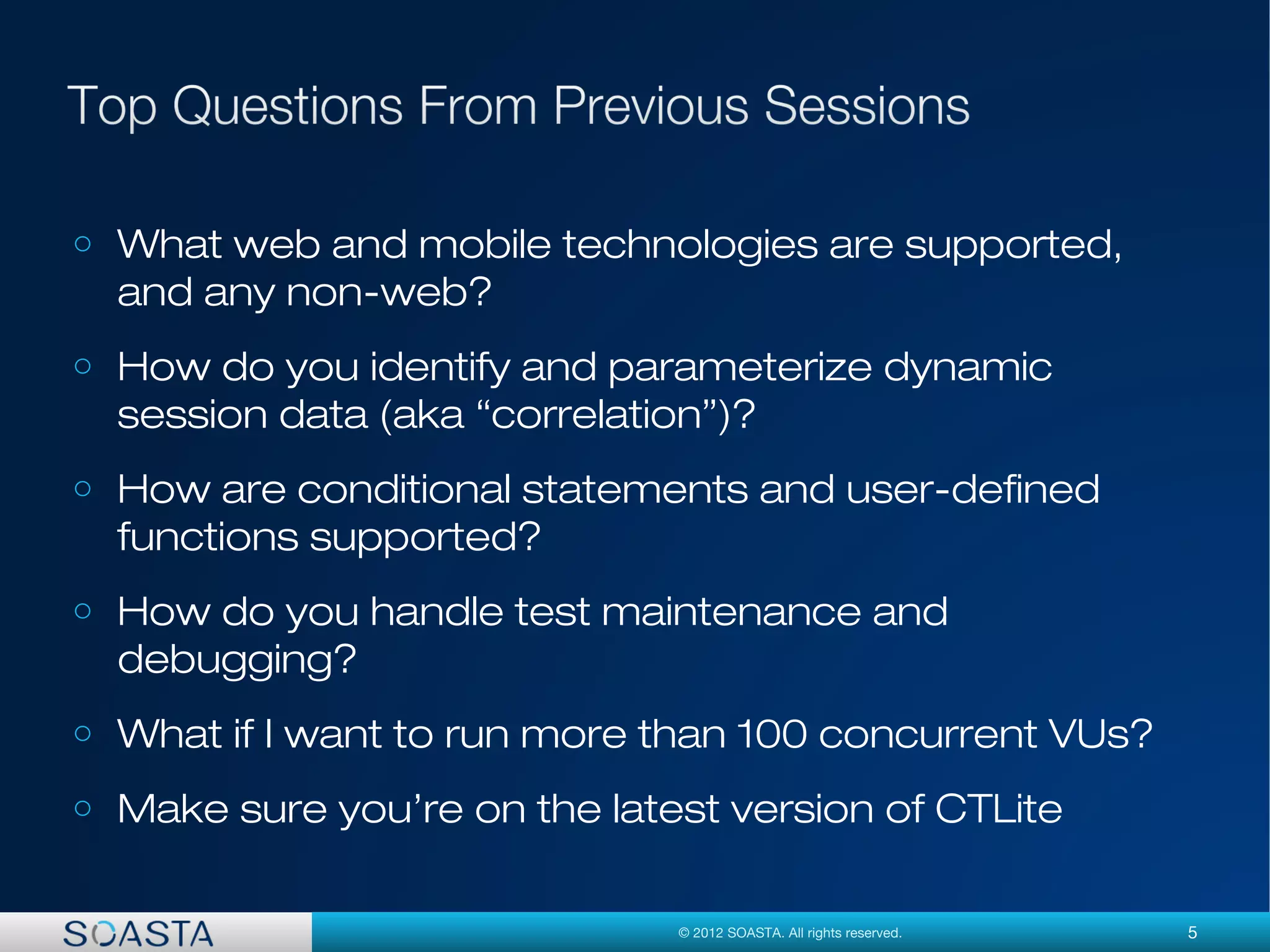 5© 2012 SOASTA. All rights reserved.
o What web and mobile technologies are supported,
and any non-web?
o How do you identify and parameterize dynamic
session data (aka “correlation”)?
o How are conditional statements and user-defined
functions supported?
o How do you handle test maintenance and
debugging?
o What if I want to run more than 100 concurrent VUs?
o Make sure you’re on the latest version of CTLite
 