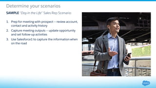 Determine your scenarios
1. Prep for meeting with prospect – review account,
contact and activity history
2. Capture meeting outputs – update opportunity
and set follow-up activities
3. Use Salesforce1 to capture the information when
on the road
SAMPLE “Day in the Life” Sales Rep Scenario:
 