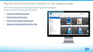Reports and Dashboards available on the AppExchange
100+ more reports and dashboards from partners to explore
as you expand and grow your business.
• Salesforce CRM Dashboards
• Sales Activity Dashboards
• Service and Support Dashboards
• Salesforce Mobile Dashboard for iPad
 