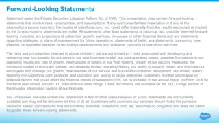 Forward-Looking Statements
Statement under the Private Securities Litigation Reform Act of 1995: This presentation may contain forward-looking
statements that involve risks, uncertainties, and assumptions. If any such uncertainties materialize or if any of the
assumptions proves incorrect, the results of salesforce.com, inc. could differ materially from the results expressed or implied
by the forward-looking statements we make. All statements other than statements of historical fact could be deemed forward-
looking, including any projections of subscriber growth, earnings, revenues, or other financial items and any statements
regarding strategies or plans of management for future operations, statements of belief, any statements concerning new,
planned, or upgraded services or technology developments and customer contracts or use of our services.
The risks and uncertainties referred to above include – but are not limited to – risks associated with developing and
delivering new functionality for our service, our new business model, our past operating losses, possible fluctuations in our
operating results and rate of growth, interruptions or delays in our Web hosting, breach of our security measures, the
immature market in which we operate, our relatively limited operating history, our ability to expand, retain, and motivate our
employees and manage our growth, new releases of our service and successful customer deployment, our limited history
reselling non-salesforce.com products, and utilization and selling to larger enterprise customers. Further information on
potential factors that could affect the financial results of salesforce.com, inc. is included in our annual report on Form 10-K for
the fiscal year ended January 31, 2009 and our other filings. These documents are available on the SEC Filings section of
the Investor Information section of our Web site.
Any unreleased services or features referenced in this or other press releases or public statements are not currently
available and may not be delivered on time or at all. Customers who purchase our services should make the purchase
decisions based upon features that are currently available. Salesforce.com, inc. assumes no obligation and does not intend
to update these forward-looking statements.
 