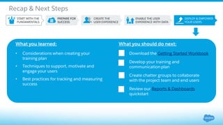 Recap & Next Steps
What you learned:
• Considerations when creating your
training plan
• Techniques to support, motivate and
engage your users
• Best practices for tracking and measuring
success
What you should do next:
Download the Getting Started Workbook
Develop your training and
communication plan
Create chatter groups to collaborate
with the project team and end users
Review our Reports & Dashboards
quickstart
 