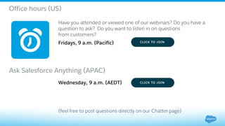 Have you attended or viewed one of our webinars? Do you have a
question to ask? Do you want to listen in on questions
from customers?
Fridays, 9 a.m. (Pacific)
(feel free to post questions directly on our Chatter page)
Office hours (US)
Ask Salesforce Anything (APAC)
Wednesday, 9 a.m. (AEDT)
 