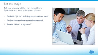 Set the stage
• Answer “What's in it for me?”
Tell your users what they can expect from
Salesforce and what is expected of them.
• Be clear to users how success is measured
• Establish “If it isn't in Salesforce, it does not exist”
 