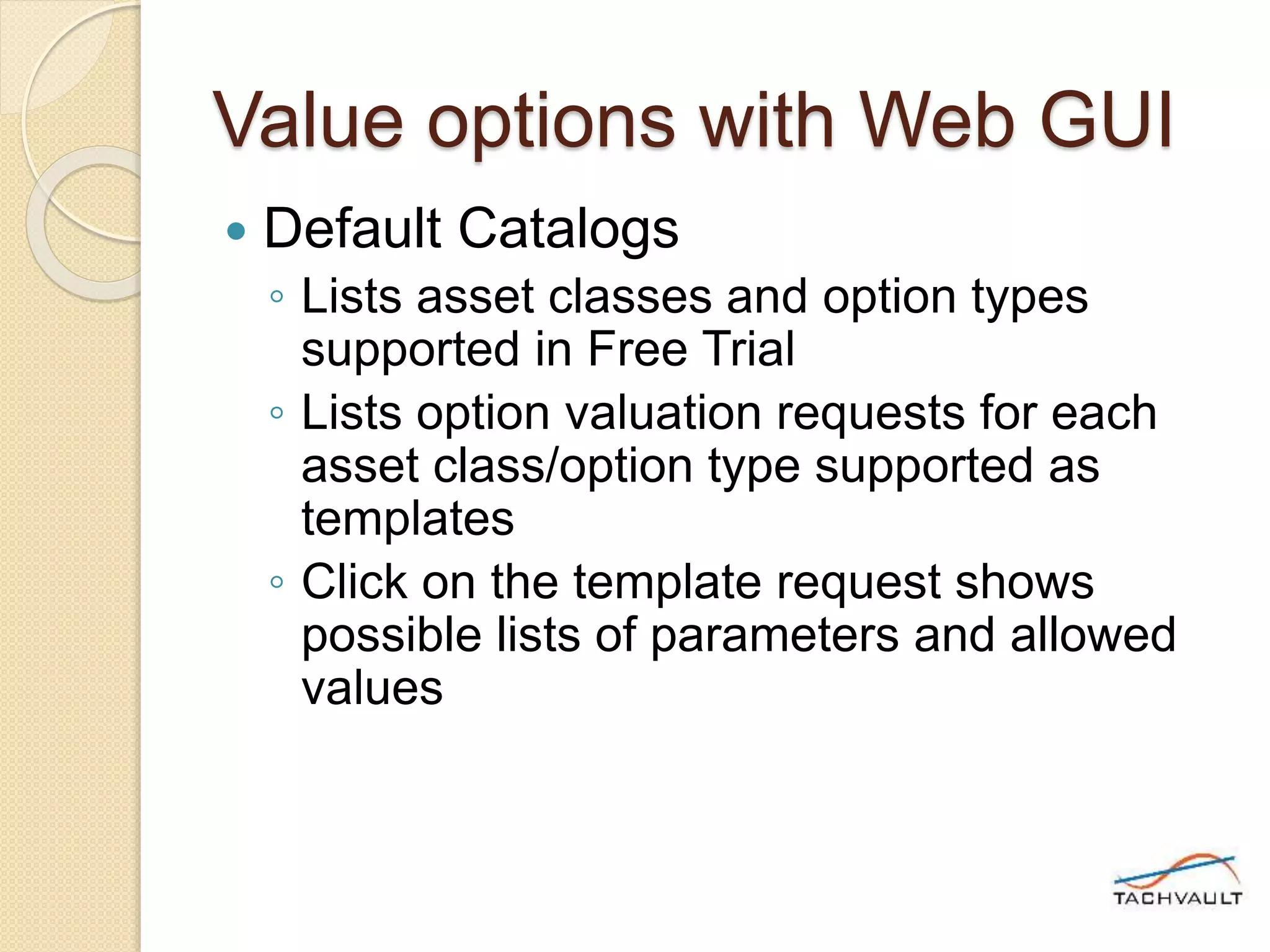 Value options with Web GUI
 Default Catalogs
◦ Lists asset classes and option types
supported in Free Trial
◦ Lists option valuation requests for each
asset class/option type supported as
templates
◦ Click on the template request shows
possible lists of parameters and allowed
values
 