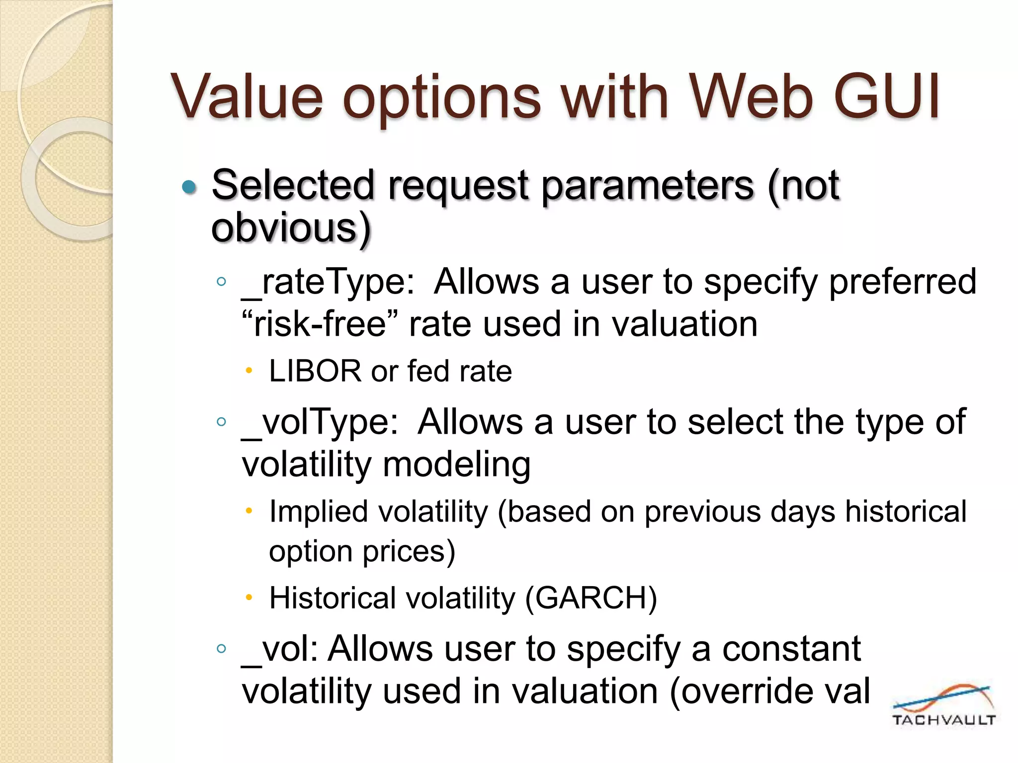 Value options with Web GUI
 Selected request parameters (not
obvious)
◦ _rateType: Allows a user to specify preferred
“risk-free” rate used in valuation
 LIBOR or fed rate
◦ _volType: Allows a user to select the type of
volatility modeling
 Implied volatility (based on previous days historical
option prices)
 Historical volatility (GARCH)
◦ _vol: Allows user to specify a constant
volatility used in valuation (override value)
 
