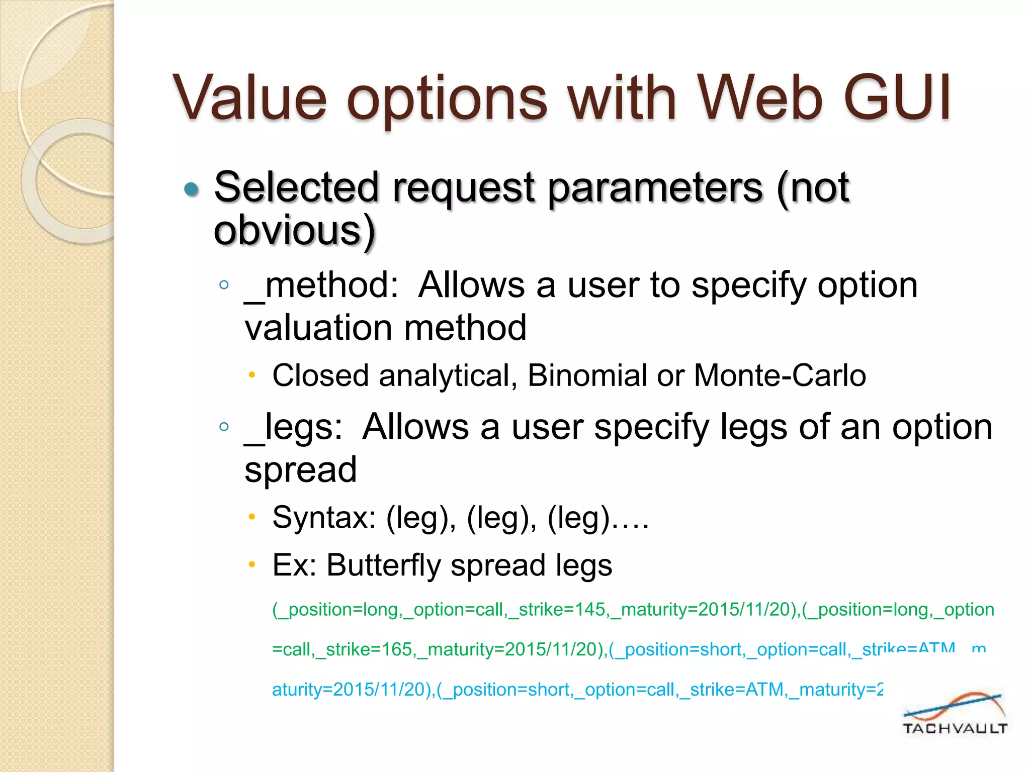 Value options with Web GUI
 Selected request parameters (not
obvious)
◦ _method: Allows a user to specify option
valuation method
 Closed analytical, Binomial or Monte-Carlo
◦ _legs: Allows a user specify legs of an option
spread
 Syntax: (leg), (leg), (leg)….
 Ex: Butterfly spread legs
(_position=long,_option=call,_strike=145,_maturity=2015/11/20),(_position=long,_option
=call,_strike=165,_maturity=2015/11/20),(_position=short,_option=call,_strike=ATM,_m
aturity=2015/11/20),(_position=short,_option=call,_strike=ATM,_maturity=2015/11/20)
 