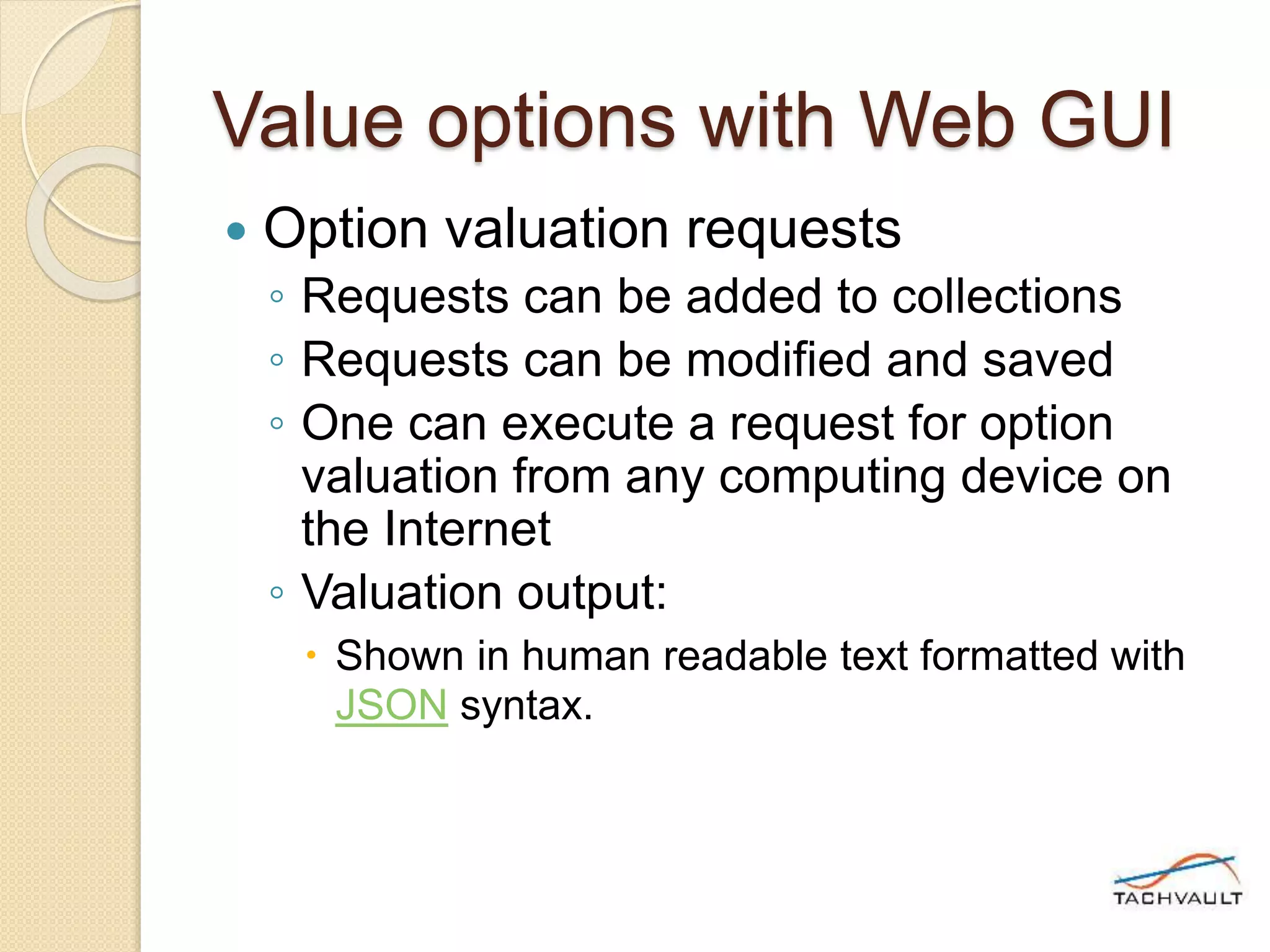 Value options with Web GUI
 Option valuation requests
◦ Requests can be added to collections
◦ Requests can be modified and saved
◦ One can execute a request for option
valuation from any computing device on
the Internet
◦ Valuation output:
 Shown in human readable text formatted with
JSON syntax.
 