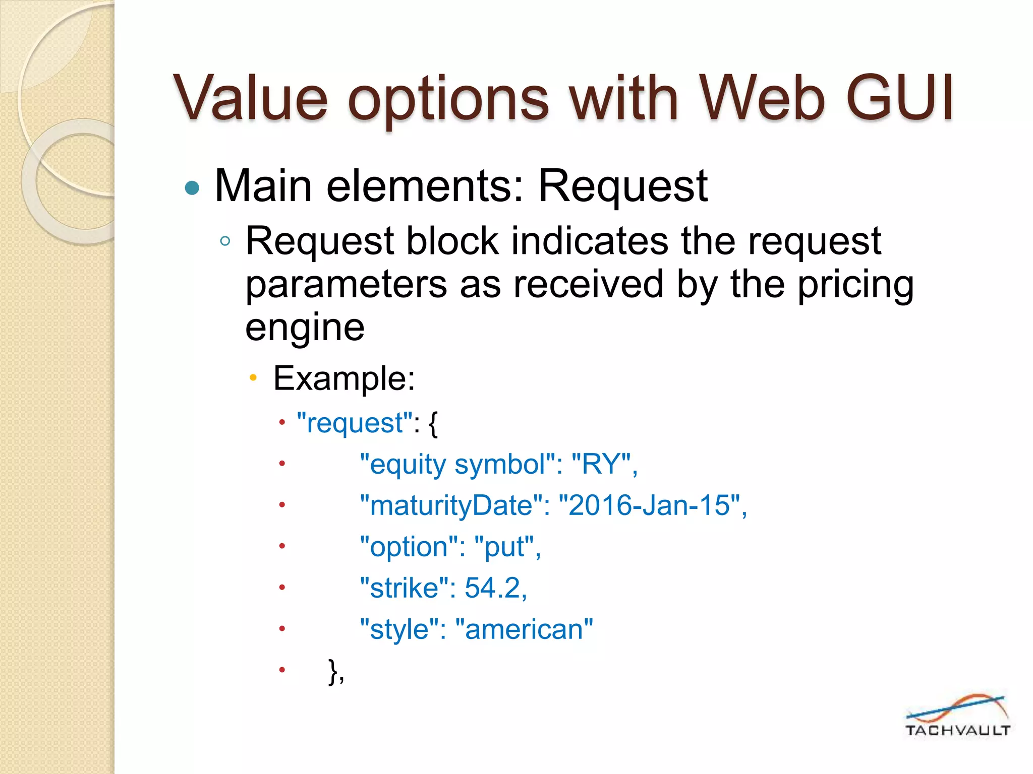 Value options with Web GUI
 Main elements: Request
◦ Request block indicates the request
parameters as received by the pricing
engine
 Example:
 "request": {
 "equity symbol": "RY",
 "maturityDate": "2016-Jan-15",
 "option": "put",
 "strike": 54.2,
 "style": "american"
 },
 
