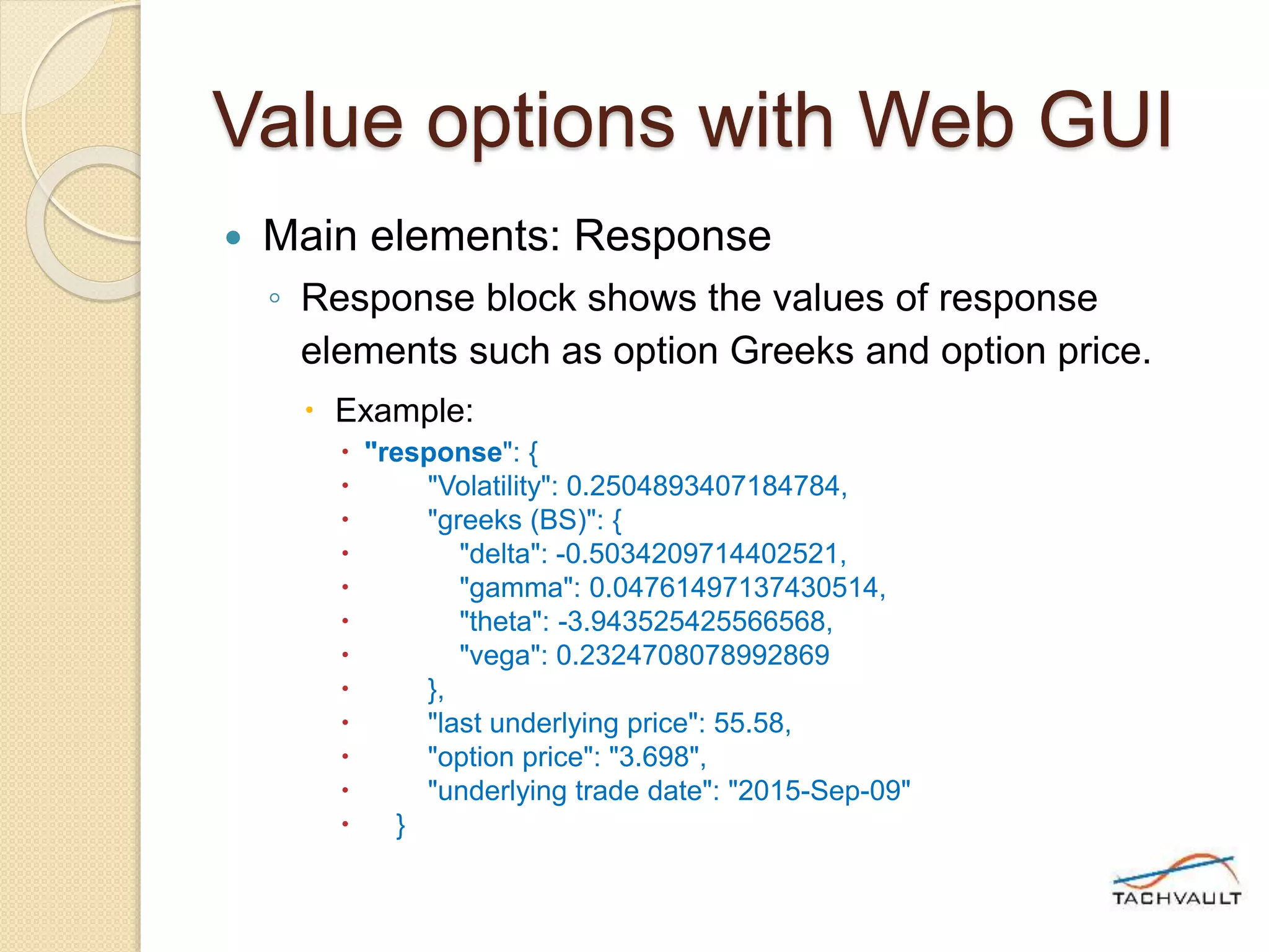 Value options with Web GUI
 Main elements: Response
◦ Response block shows the values of response
elements such as option Greeks and option price.
 Example:
 "response": {
 "Volatility": 0.2504893407184784,
 "greeks (BS)": {
 "delta": -0.5034209714402521,
 "gamma": 0.04761497137430514,
 "theta": -3.943525425566568,
 "vega": 0.2324708078992869
 },
 "last underlying price": 55.58,
 "option price": "3.698",
 "underlying trade date": "2015-Sep-09"
 }
 