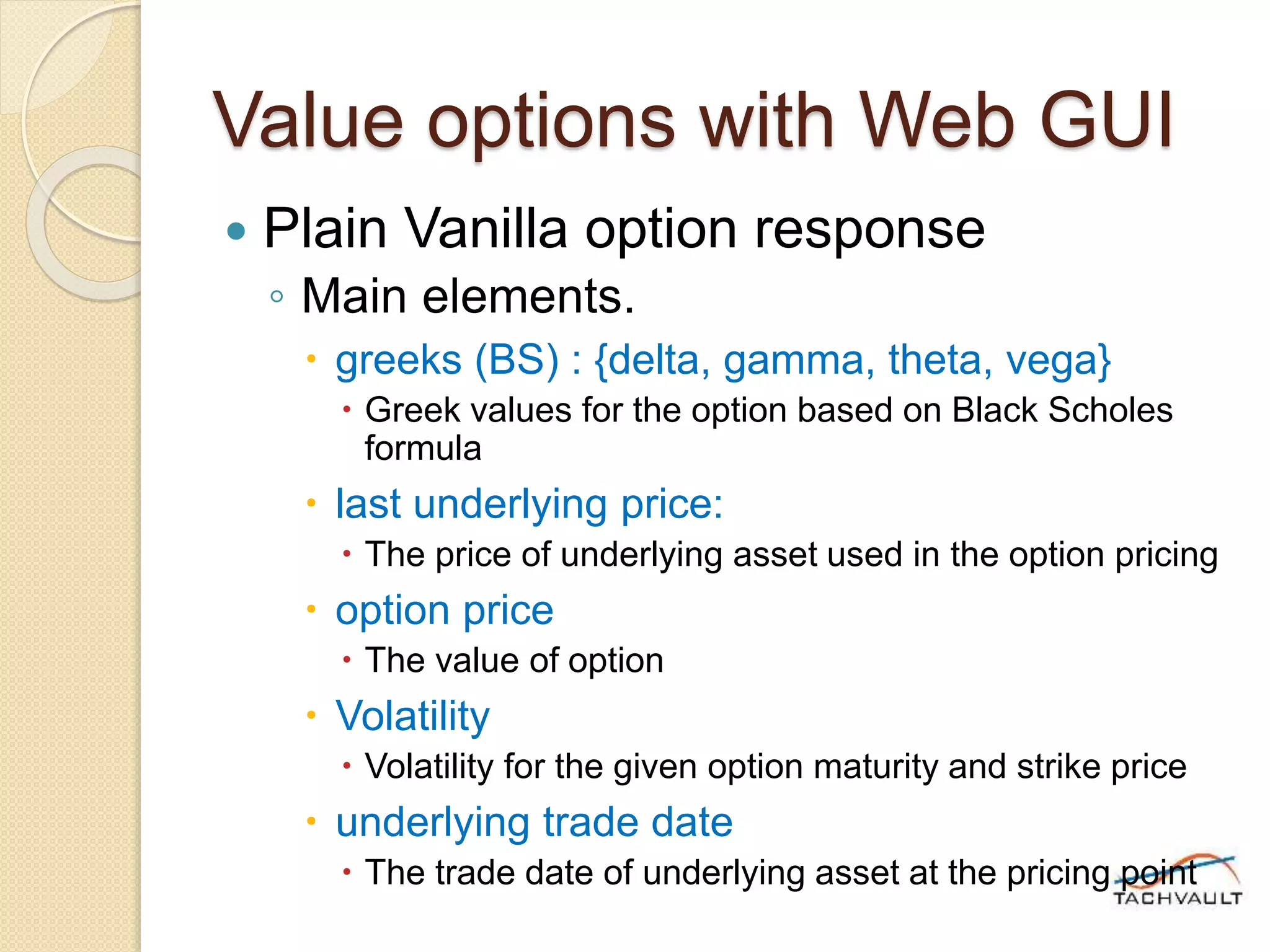 Value options with Web GUI
 Plain Vanilla option response
◦ Main elements.
 greeks (BS) : {delta, gamma, theta, vega}
 Greek values for the option based on Black Scholes
formula
 last underlying price:
 The price of underlying asset used in the option pricing
 option price
 The value of option
 Volatility
 Volatility for the given option maturity and strike price
 underlying trade date
 The trade date of underlying asset at the pricing point
 