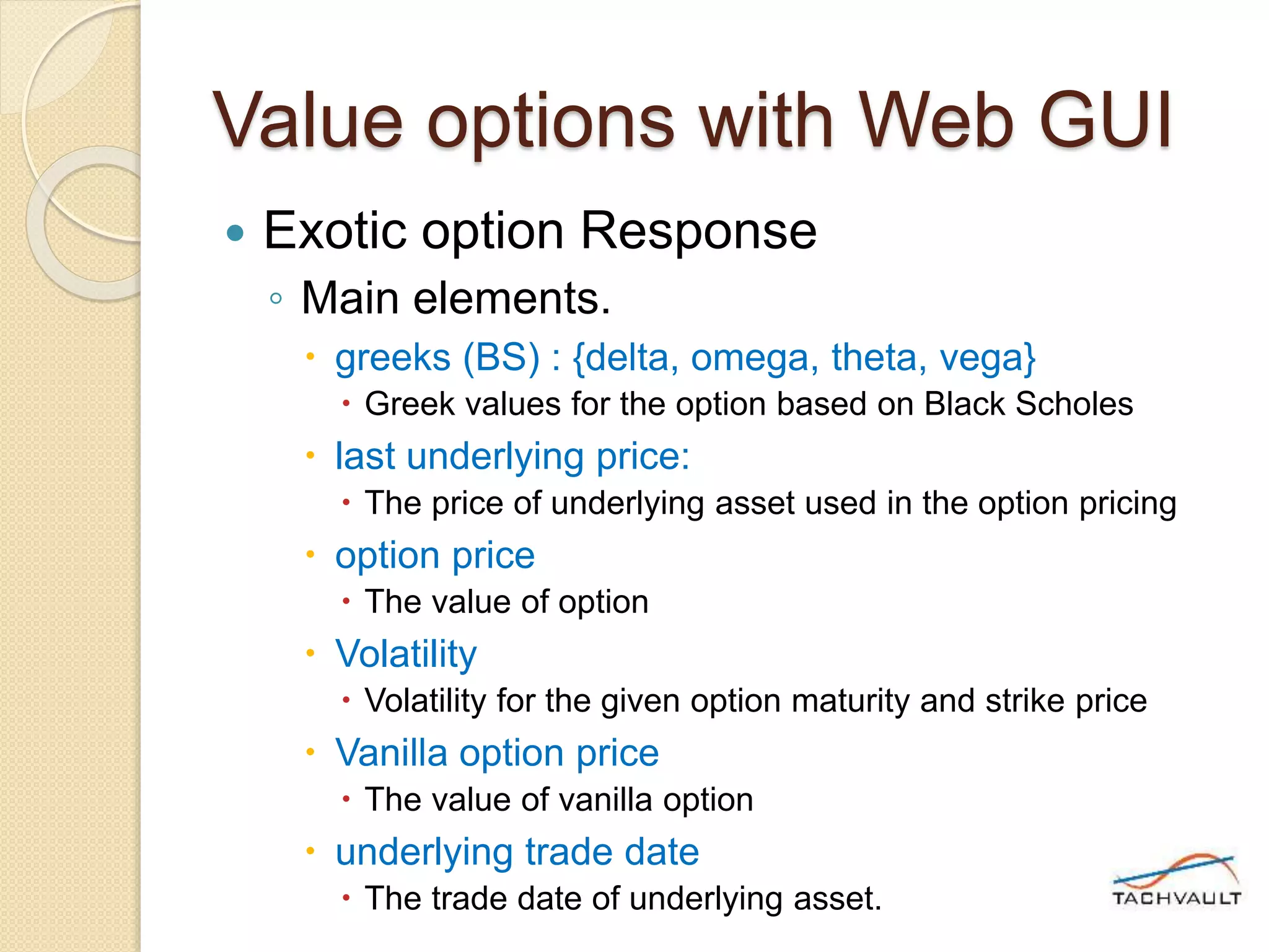 Value options with Web GUI
 Exotic option Response
◦ Main elements.
 greeks (BS) : {delta, omega, theta, vega}
 Greek values for the option based on Black Scholes
 last underlying price:
 The price of underlying asset used in the option pricing
 option price
 The value of option
 Volatility
 Volatility for the given option maturity and strike price
 Vanilla option price
 The value of vanilla option
 underlying trade date
 The trade date of underlying asset.
 